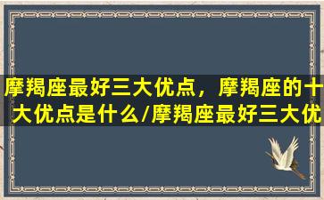 摩羯座最好三大优点，摩羯座的十大优点是什么/摩羯座最好三大优点，摩羯座的十大优点是什么-我的网站