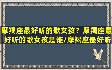 摩羯座最好听的歌女孩？摩羯座最好听的歌女孩是谁/摩羯座最好听的歌女孩？摩羯座最好听的歌女孩是谁-我的网站