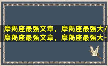 摩羯座最强文章，摩羯座最强大/摩羯座最强文章，摩羯座最强大-我的网站