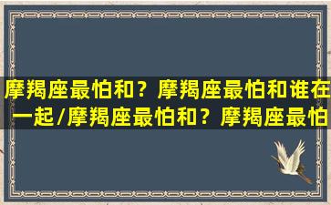 摩羯座最怕和？摩羯座最怕和谁在一起/摩羯座最怕和？摩羯座最怕和谁在一起-我的网站