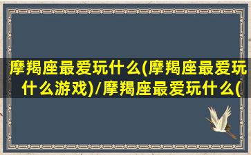 摩羯座最爱玩什么(摩羯座最爱玩什么游戏)/摩羯座最爱玩什么(摩羯座最爱玩什么游戏)-我的网站