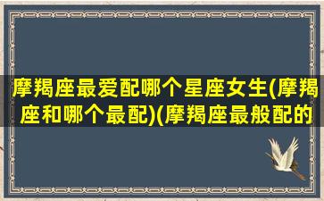 摩羯座最爱配哪个星座女生(摩羯座和哪个最配)(摩羯座最般配的三个星座)