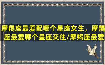 摩羯座最爱配哪个星座女生，摩羯座最爱哪个星座交往/摩羯座最爱配哪个星座女生，摩羯座最爱哪个星座交往-我的网站