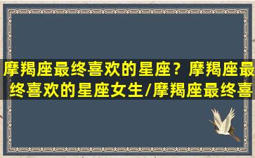 摩羯座最终喜欢的星座？摩羯座最终喜欢的星座女生/摩羯座最终喜欢的星座？摩羯座最终喜欢的星座女生-我的网站