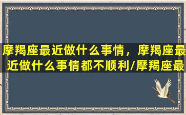 摩羯座最近做什么事情，摩羯座最近做什么事情都不顺利/摩羯座最近做什么事情，摩羯座最近做什么事情都不顺利-我的网站