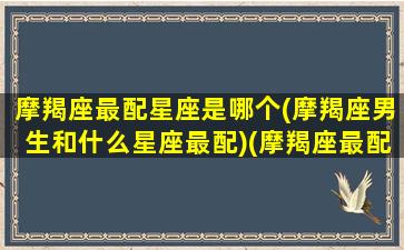 摩羯座最配星座是哪个(摩羯座男生和什么星座最配)(摩羯座最配的星座是谁)