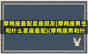 摩羯座最配星座朋友(摩羯座男生和什么星座最配)(摩羯座男和什么星座最配对指数)