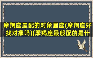 摩羯座最配的对象星座(摩羯座好找对象吗)(摩羯座最般配的是什么星座)