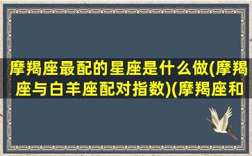 摩羯座最配的星座是什么做(摩羯座与白羊座配对指数)(摩羯座和白羊座匹配指数)