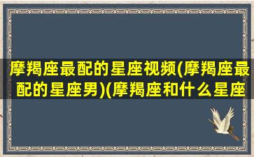 摩羯座最配的星座视频(摩羯座最配的星座男)(摩羯座和什么星座最配的短视频)