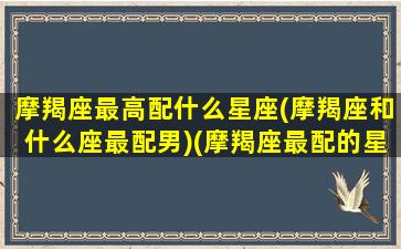 摩羯座最高配什么星座(摩羯座和什么座最配男)(摩羯座最配的星座是什么星座)