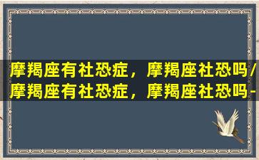 摩羯座有社恐症，摩羯座社恐吗/摩羯座有社恐症，摩羯座社恐吗-我的网站