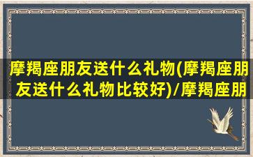 摩羯座朋友送什么礼物(摩羯座朋友送什么礼物比较好)/摩羯座朋友送什么礼物(摩羯座朋友送什么礼物比较好)-我的网站