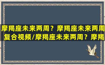 摩羯座未来两周？摩羯座未来两周复合视频/摩羯座未来两周？摩羯座未来两周复合视频-我的网站