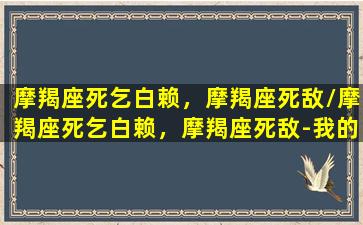 摩羯座死乞白赖，摩羯座死敌/摩羯座死乞白赖，摩羯座死敌-我的网站(摩羯座死板)