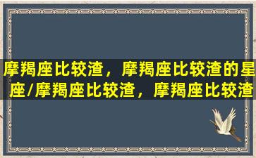 摩羯座比较渣，摩羯座比较渣的星座/摩羯座比较渣，摩羯座比较渣的星座-我的网站