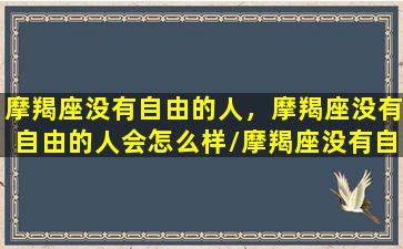 摩羯座没有自由的人，摩羯座没有自由的人会怎么样/摩羯座没有自由的人，摩羯座没有自由的人会怎么样-我的网站