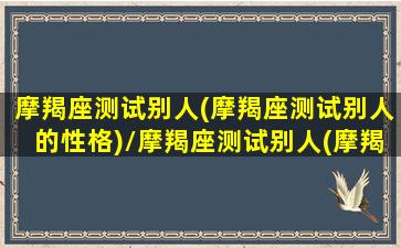 摩羯座测试别人(摩羯座测试别人的性格)/摩羯座测试别人(摩羯座测试别人的性格)-我的网站