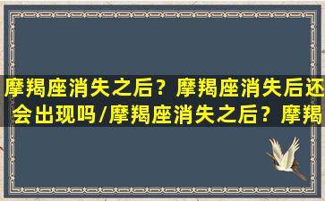 摩羯座消失之后？摩羯座消失后还会出现吗/摩羯座消失之后？摩羯座消失后还会出现吗-我的网站