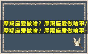 摩羯座爱做啥？摩羯座爱做啥事/摩羯座爱做啥？摩羯座爱做啥事-我的网站