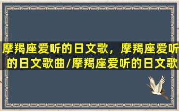 摩羯座爱听的日文歌，摩羯座爱听的日文歌曲/摩羯座爱听的日文歌，摩羯座爱听的日文歌曲-我的网站