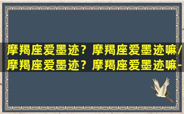 摩羯座爱墨迹？摩羯座爱墨迹嘛/摩羯座爱墨迹？摩羯座爱墨迹嘛-我的网站