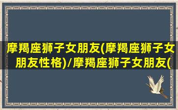 摩羯座狮子女朋友(摩羯座狮子女朋友性格)/摩羯座狮子女朋友(摩羯座狮子女朋友性格)-我的网站