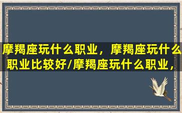 摩羯座玩什么职业，摩羯座玩什么职业比较好/摩羯座玩什么职业，摩羯座玩什么职业比较好-我的网站