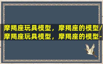 摩羯座玩具模型，摩羯座的模型/摩羯座玩具模型，摩羯座的模型-我的网站