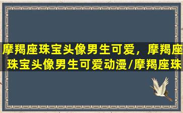 摩羯座珠宝头像男生可爱，摩羯座珠宝头像男生可爱动漫/摩羯座珠宝头像男生可爱，摩羯座珠宝头像男生可爱动漫-我的网站