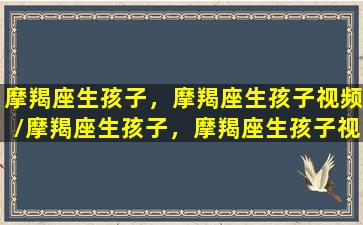 摩羯座生孩子，摩羯座生孩子视频/摩羯座生孩子，摩羯座生孩子视频-我的网站