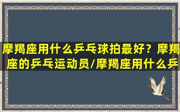 摩羯座用什么乒乓球拍最好？摩羯座的乒乓运动员/摩羯座用什么乒乓球拍最好？摩羯座的乒乓运动员-我的网站