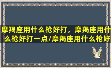 摩羯座用什么枪好打，摩羯座用什么枪好打一点/摩羯座用什么枪好打，摩羯座用什么枪好打一点-我的网站