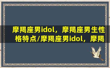 摩羯座男idol，摩羯座男生性格特点/摩羯座男idol，摩羯座男生性格特点-我的网站