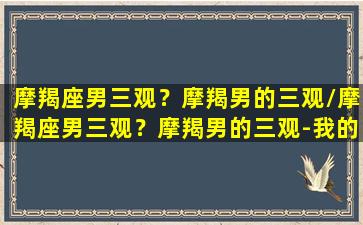 摩羯座男三观？摩羯男的三观/摩羯座男三观？摩羯男的三观-我的网站(摩羯男三阶段)