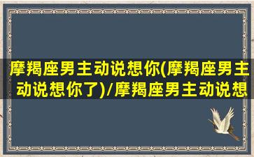 摩羯座男主动说想你(摩羯座男主动说想你了)/摩羯座男主动说想你(摩羯座男主动说想你了)-我的网站