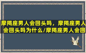 摩羯座男人会回头吗，摩羯座男人会回头吗为什么/摩羯座男人会回头吗，摩羯座男人会回头吗为什么-我的网站