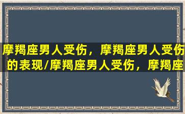 摩羯座男人受伤，摩羯座男人受伤的表现/摩羯座男人受伤，摩羯座男人受伤的表现-我的网站