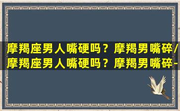 摩羯座男人嘴硬吗？摩羯男嘴碎/摩羯座男人嘴硬吗？摩羯男嘴碎-我的网站