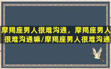 摩羯座男人很难沟通，摩羯座男人很难沟通嘛/摩羯座男人很难沟通，摩羯座男人很难沟通嘛-我的网站