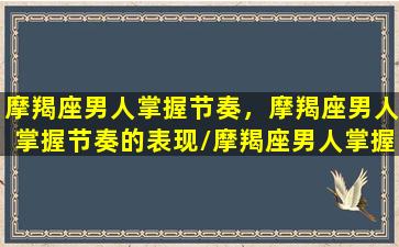 摩羯座男人掌握节奏，摩羯座男人掌握节奏的表现/摩羯座男人掌握节奏，摩羯座男人掌握节奏的表现-我的网站