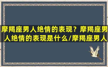 摩羯座男人绝情的表现？摩羯座男人绝情的表现是什么/摩羯座男人绝情的表现？摩羯座男人绝情的表现是什么-我的网站