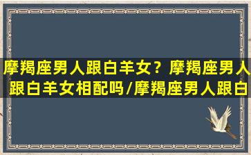 摩羯座男人跟白羊女？摩羯座男人跟白羊女相配吗/摩羯座男人跟白羊女？摩羯座男人跟白羊女相配吗-我的网站