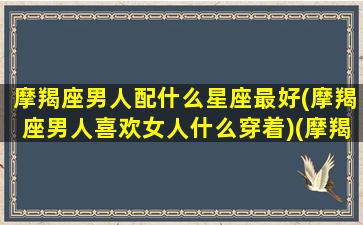 摩羯座男人配什么星座最好(摩羯座男人喜欢女人什么穿着)(摩羯男搭配星座)