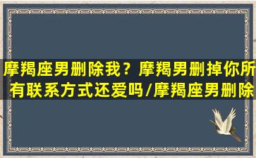 摩羯座男删除我？摩羯男删掉你所有联系方式还爱吗/摩羯座男删除我？摩羯男删掉你所有联系方式还爱吗-我的网站