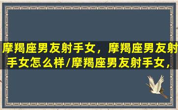 摩羯座男友射手女，摩羯座男友射手女怎么样/摩羯座男友射手女，摩羯座男友射手女怎么样-我的网站