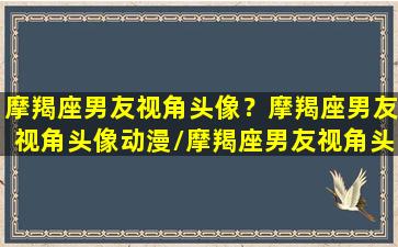 摩羯座男友视角头像？摩羯座男友视角头像动漫/摩羯座男友视角头像？摩羯座男友视角头像动漫-我的网站