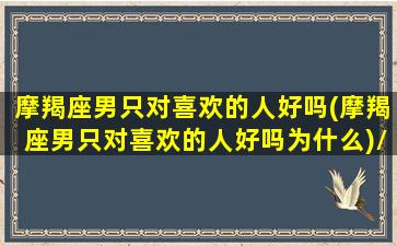 摩羯座男只对喜欢的人好吗(摩羯座男只对喜欢的人好吗为什么)/摩羯座男只对喜欢的人好吗(摩羯座男只对喜欢的人好吗为什么)-我的网站