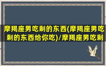 摩羯座男吃剩的东西(摩羯座男吃剩的东西给你吃)/摩羯座男吃剩的东西(摩羯座男吃剩的东西给你吃)-我的网站