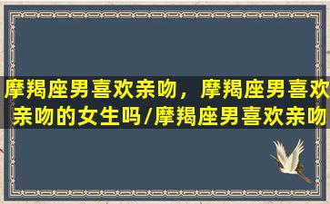 摩羯座男喜欢亲吻，摩羯座男喜欢亲吻的女生吗/摩羯座男喜欢亲吻，摩羯座男喜欢亲吻的女生吗-我的网站